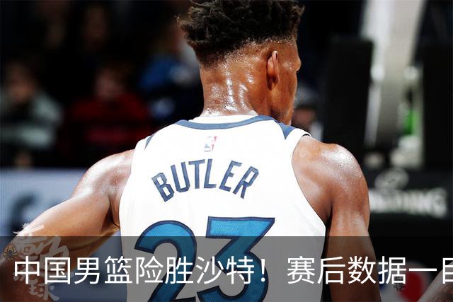 中国男篮险胜沙特！赛后数据一目了然，贡献30分，最大功臣是他！